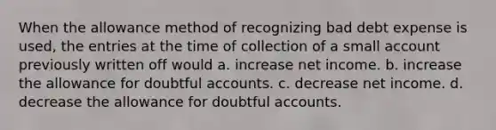 When the allowance method of recognizing bad debt expense is used, the entries at the time of collection of a small account previously written off would a. increase net income. b. increase the allowance for doubtful accounts. c. decrease net income. d. decrease the allowance for doubtful accounts.