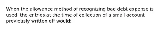 When the allowance method of recognizing bad debt expense is used, the entries at the time of collection of a small account previously written off would: