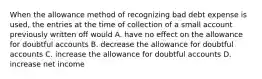 When the allowance method of recognizing bad debt expense is used, the entries at the time of collection of a small account previously written off would A. have no effect on the allowance for doubtful accounts B. decrease the allowance for doubtful accounts C. increase the allowance for doubtful accounts D. increase net income