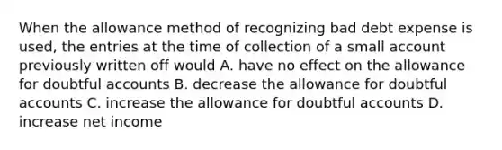 When the allowance method of recognizing bad debt expense is used, the entries at the time of collection of a small account previously written off would A. have no effect on the allowance for doubtful accounts B. decrease the allowance for doubtful accounts C. increase the allowance for doubtful accounts D. increase net income