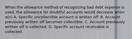 When the allowance method of recognizing bad debt expense is used, the allowance for doubtful accounts would decrease when a(n) A. Specific uncollectible account is written off. B. Account previously written off becomes collectible. C. Account previously written off is collected. D. Specific account receivable is collected.