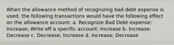 When the allowance method of recognizing bad debt expense is used, the following transactions would have the following effect on the allowance account: a. Recognize Bad Debt expense: Increase; Write off a specific account: Increase b. Increase; Decrease c. Decrease; Increase d. Increase; Decrease