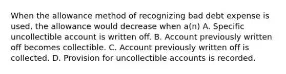 When the allowance method of recognizing bad debt expense is used, the allowance would decrease when a(n) A. Specific uncollectible account is written off. B. Account previously written off becomes collectible. C. Account previously written off is collected. D. Provision for uncollectible accounts is recorded.