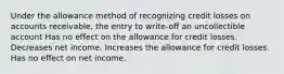 Under the allowance method of recognizing credit losses on accounts receivable, the entry to write-off an uncollectible account Has no effect on the allowance for credit losses. Decreases net income. Increases the allowance for credit losses. Has no effect on net income.