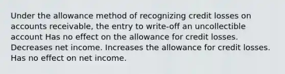 Under the allowance method of recognizing credit losses on accounts receivable, the entry to write-off an uncollectible account Has no effect on the allowance for credit losses. Decreases net income. Increases the allowance for credit losses. Has no effect on net income.