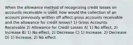 When the allowance method of recognizing credit losses on accounts receivable is used, how would the collection of an account previously written off affect gross accounts receivable and the allowance for credit losses? 1) Gross Accounts Receivable 2) Allowance for Credit Losses A) 1) No effect, 2) Increase B) 1) No effect, 2) Decrease C) 1) Increase, 2) Decrease D) 1) Increase, 2) No effect