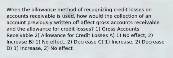 When the allowance method of recognizing credit losses on accounts receivable is used, how would the collection of an account previously written off affect gross accounts receivable and the allowance for credit losses? 1) Gross Accounts Receivable 2) Allowance for Credit Losses A) 1) No effect, 2) Increase B) 1) No effect, 2) Decrease C) 1) Increase, 2) Decrease D) 1) Increase, 2) No effect