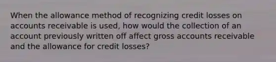 When the allowance method of recognizing credit losses on accounts receivable is used, how would the collection of an account previously written off affect gross accounts receivable and the allowance for credit losses?