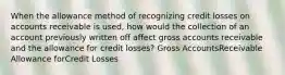 When the allowance method of recognizing credit losses on accounts receivable is used, how would the collection of an account previously written off affect gross accounts receivable and the allowance for credit losses? Gross AccountsReceivable Allowance forCredit Losses