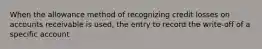 When the allowance method of recognizing credit losses on accounts receivable is used, the entry to record the write-off of a specific account