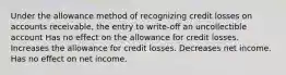 Under the allowance method of recognizing credit losses on accounts receivable, the entry to write-off an uncollectible account Has no effect on the allowance for credit losses. Increases the allowance for credit losses. Decreases net income. Has no effect on net income.