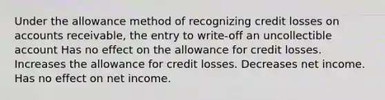 Under the allowance method of recognizing credit losses on accounts receivable, the entry to write-off an uncollectible account Has no effect on the allowance for credit losses. Increases the allowance for credit losses. Decreases net income. Has no effect on net income.