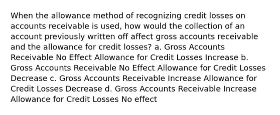 When the allowance method of recognizing credit losses on accounts receivable is used, how would the collection of an account previously written off affect gross accounts receivable and the allowance for credit losses? a. Gross Accounts Receivable No Effect Allowance for Credit Losses Increase b. Gross Accounts Receivable No Effect Allowance for Credit Losses Decrease c. Gross Accounts Receivable Increase Allowance for Credit Losses Decrease d. Gross Accounts Receivable Increase Allowance for Credit Losses No effect