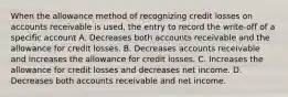 When the allowance method of recognizing credit losses on accounts receivable is used, the entry to record the write-off of a specific account A. Decreases both accounts receivable and the allowance for credit losses. B. Decreases accounts receivable and increases the allowance for credit losses. C. Increases the allowance for credit losses and decreases net income. D. Decreases both accounts receivable and net income.