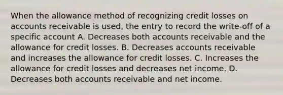 When the allowance method of recognizing credit losses on accounts receivable is used, the entry to record the write-off of a specific account A. Decreases both accounts receivable and the allowance for credit losses. B. Decreases accounts receivable and increases the allowance for credit losses. C. Increases the allowance for credit losses and decreases net income. D. Decreases both accounts receivable and net income.