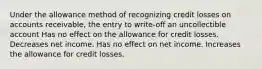 Under the allowance method of recognizing credit losses on accounts receivable, the entry to write-off an uncollectible account Has no effect on the allowance for credit losses. Decreases net income. Has no effect on net income. Increases the allowance for credit losses.