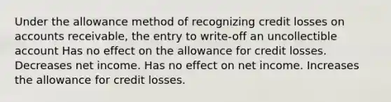 Under the allowance method of recognizing credit losses on accounts receivable, the entry to write-off an uncollectible account Has no effect on the allowance for credit losses. Decreases net income. Has no effect on net income. Increases the allowance for credit losses.