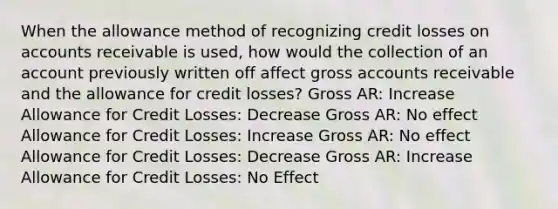 When the allowance method of recognizing credit losses on accounts receivable is used, how would the collection of an account previously written off affect gross accounts receivable and the allowance for credit losses? Gross AR: Increase Allowance for Credit Losses: Decrease Gross AR: No effect Allowance for Credit Losses: Increase Gross AR: No effect Allowance for Credit Losses: Decrease Gross AR: Increase Allowance for Credit Losses: No Effect