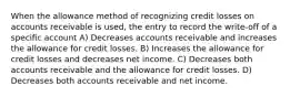 When the allowance method of recognizing credit losses on accounts receivable is used, the entry to record the write-off of a specific account A) Decreases accounts receivable and increases the allowance for credit losses. B) Increases the allowance for credit losses and decreases net income. C) Decreases both accounts receivable and the allowance for credit losses. D) Decreases both accounts receivable and net income.