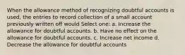 When the allowance method of recognizing doubtful accounts is used, the entries to record collection of a small account previously written off would Select one: a. Increase the allowance for doubtful accounts. b. Have no effect on the allowance for doubtful accounts. c. Increase net income d. Decrease the allowance for doubtful accounts