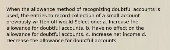 When the allowance method of recognizing doubtful accounts is used, the entries to record collection of a small account previously written off would Select one: a. Increase the allowance for doubtful accounts. b. Have no effect on the allowance for doubtful accounts. c. Increase net income d. Decrease the allowance for doubtful accounts