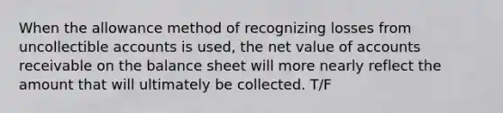 When the allowance method of recognizing losses from uncollectible accounts is used, the net value of accounts receivable on the balance sheet will more nearly reflect the amount that will ultimately be collected. T/F