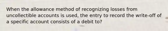 When the allowance method of recognizing losses from uncollectible accounts is used, the entry to record the write-off of a specific account consists of a debit to?