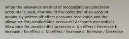 When the allowance method of recognizing uncollectable accounts is used, how would the collection of an account previously written off affect accounts receivable and the allowance for uncollectable accounts? Accounts receivable / Allowance for uncollectible accounts a. No effect / Decrease b. Increase / No effect c. No effect / Increase d. Increase / Decrease