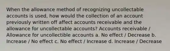 When the allowance method of recognizing uncollectable accounts is used, how would the collection of an account previously written off affect accounts receivable and the allowance for uncollectable accounts? Accounts receivable / Allowance for uncollectible accounts a. No effect / Decrease b. Increase / No effect c. No effect / Increase d. Increase / Decrease