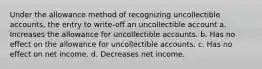 Under the allowance method of recognizing uncollectible accounts, the entry to write-off an uncollectible account a. Increases the allowance for uncollectible accounts. b. Has no effect on the allowance for uncollectible accounts. c. Has no effect on net income. d. Decreases net income.