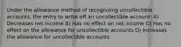 Under the allowance method of recognizing uncollectible accounts, the entry to write-off an uncollectible account: A) Decreases net income B) Has no effect on net income C) Has no effect on the allowance for uncollectible accounts D) Increases the allowance for uncollectible accounts