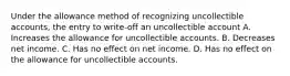 Under the allowance method of recognizing uncollectible accounts, the entry to write-off an uncollectible account A. Increases the allowance for uncollectible accounts. B. Decreases net income. C. Has no effect on net income. D. Has no effect on the allowance for uncollectible accounts.