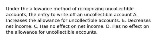 Under the allowance method of recognizing uncollectible accounts, the entry to write-off an uncollectible account A. Increases the allowance for uncollectible accounts. B. Decreases net income. C. Has no effect on net income. D. Has no effect on the allowance for uncollectible accounts.