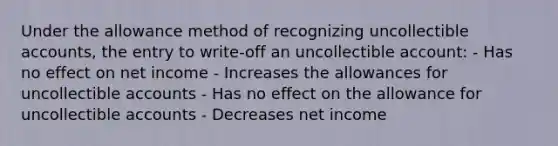 Under the allowance method of recognizing uncollectible accounts, the entry to write-off an uncollectible account: - Has no effect on net income - Increases the allowances for uncollectible accounts - Has no effect on the allowance for uncollectible accounts - Decreases net income