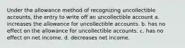 Under the allowance method of recognizing uncollectible accounts, the entry to write off an uncollectible account a. increases the allowance for uncollectible accounts. b. has no effect on the allowance for uncollectible accounts. c. has no effect on net income. d. decreases net income.