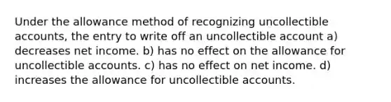 Under the allowance method of recognizing uncollectible accounts, the entry to write off an uncollectible account a) decreases net income. b) has no effect on the allowance for uncollectible accounts. c) has no effect on net income. d) increases the allowance for uncollectible accounts.