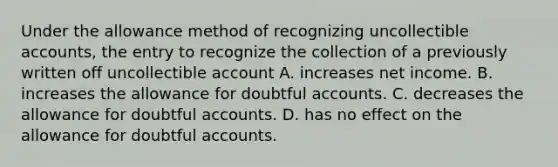 Under the allowance method of recognizing uncollectible accounts, the entry to recognize the collection of a previously written off uncollectible account A. increases net income. B. increases the allowance for doubtful accounts. C. decreases the allowance for doubtful accounts. D. has no effect on the allowance for doubtful accounts.