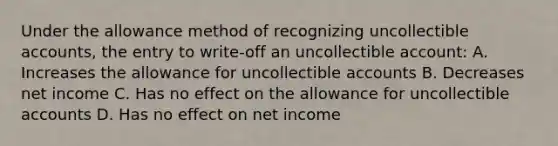 Under the allowance method of recognizing uncollectible accounts, the entry to write-off an uncollectible account: A. Increases the allowance for uncollectible accounts B. Decreases net income C. Has no effect on the allowance for uncollectible accounts D. Has no effect on net income