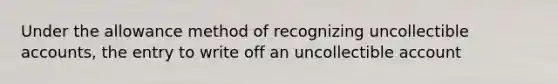 Under the allowance method of recognizing uncollectible accounts, the entry to write off an uncollectible account