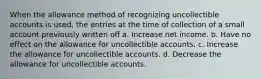 When the allowance method of recognizing uncollectible accounts is used, the entries at the time of collection of a small account previously written off a. Increase net income. b. Have no effect on the allowance for uncollectible accounts. c. Increase the allowance for uncollectible accounts. d. Decrease the allowance for uncollectible accounts.