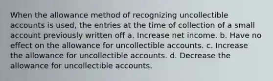 When the allowance method of recognizing uncollectible accounts is used, the entries at the time of collection of a small account previously written off a. Increase net income. b. Have no effect on the allowance for uncollectible accounts. c. Increase the allowance for uncollectible accounts. d. Decrease the allowance for uncollectible accounts.