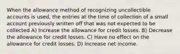 When the allowance method of recognizing uncollectible accounts is used, the entries at the time of collection of a small account previously written off that was not expected to be collected A) Increase the allowance for credit losses. B) Decrease the allowance for credit losses. C) Have no effect on the allowance for credit losses. D) Increase net income.