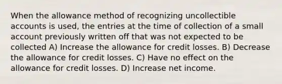 When the allowance method of recognizing uncollectible accounts is used, the entries at the time of collection of a small account previously written off that was not expected to be collected A) Increase the allowance for credit losses. B) Decrease the allowance for credit losses. C) Have no effect on the allowance for credit losses. D) Increase net income.