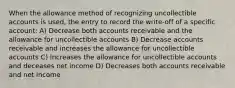 When the allowance method of recognizing uncollectible accounts is used, the entry to record the write-off of a specific account: A) Decrease both accounts receivable and the allowance for uncollectible accounts B) Decrease accounts receivable and increases the allowance for uncollectible accounts C) Increases the allowance for uncollectible accounts and deceases net income D) Decreases both accounts receivable and net income