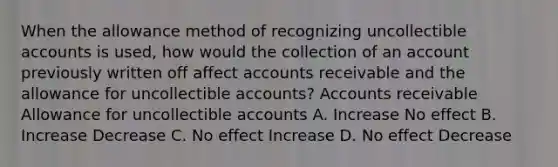 When the allowance method of recognizing uncollectible accounts is used, how would the collection of an account previously written off affect accounts receivable and the allowance for uncollectible accounts? Accounts receivable Allowance for uncollectible accounts A. Increase No effect B. Increase Decrease C. No effect Increase D. No effect Decrease