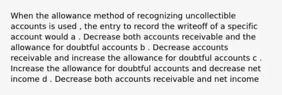 When the allowance method of recognizing uncollectible accounts is used , the entry to record the writeoff of a specific account would a . Decrease both accounts receivable and the allowance for doubtful accounts b . Decrease accounts receivable and increase the allowance for doubtful accounts c . Increase the allowance for doubtful accounts and decrease net income d . Decrease both accounts receivable and net income