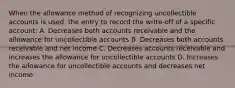 When the allowance method of recognizing uncollectible accounts is used, the entry to record the write-off of a specific account: A. Decreases both accounts receivable and the allowance for uncollectible accounts B. Decreases both accounts receivable and net income C. Decreases accounts receivable and increases the allowance for uncollectible accounts D. Increases the allowance for uncollectible accounts and decreases net income