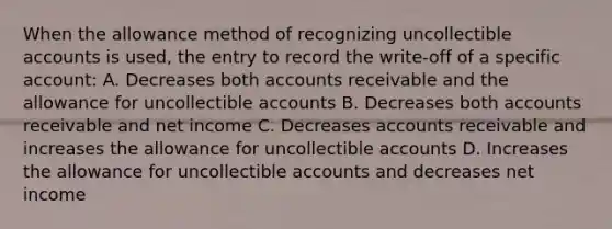 When the allowance method of recognizing uncollectible accounts is used, the entry to record the write-off of a specific account: A. Decreases both accounts receivable and the allowance for uncollectible accounts B. Decreases both accounts receivable and net income C. Decreases accounts receivable and increases the allowance for uncollectible accounts D. Increases the allowance for uncollectible accounts and decreases net income