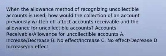 When the allowance method of recognizing uncollectible accounts is used, how would the collection of an account previously written off affect accounts receivable and the allowance for uncollectible accounts? Accounts Receivable/Allowance for uncollectible accounts A. Increase/Decrease B. No effect/Increase C. No effect/Decrease D. Increase/no effect