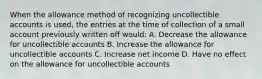 When the allowance method of recognizing uncollectible accounts is used, the entries at the time of collection of a small account previously written off would: A. Decrease the allowance for uncollectible accounts B. Increase the allowance for uncollectible accounts C. Increase net income D. Have no effect on the allowance for uncollectible accounts